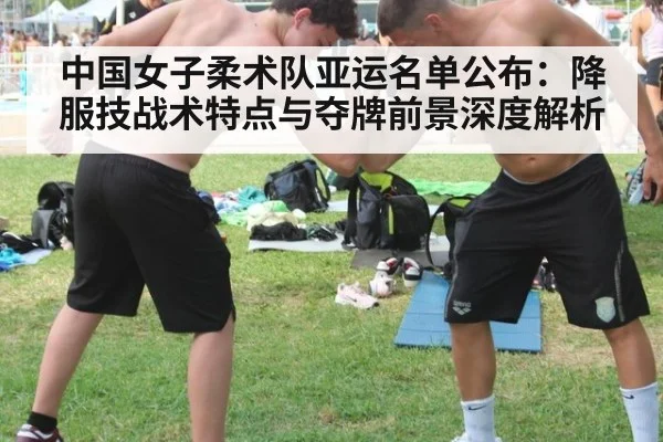 中国女子柔术队亚运名单公布:降服技战术特点与夺牌前景深度解析
